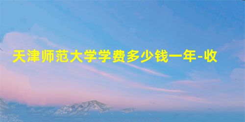 天津师范大学学费多少钱一年-收费标准 天津师范大学学费多少钱一年-收费标准