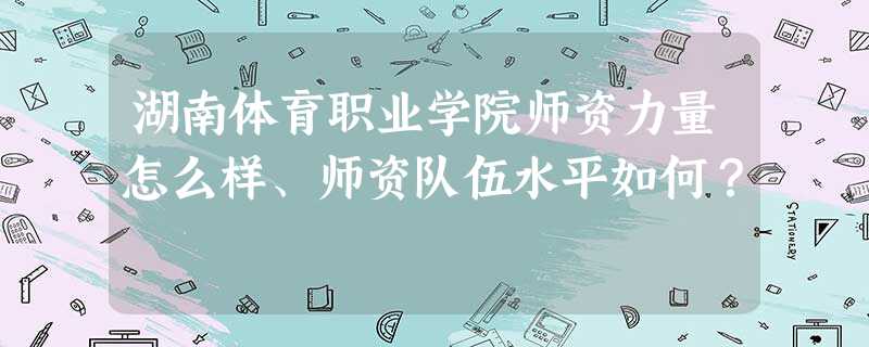 湖南体育职业学院师资力量怎么样、师资队伍水平如何? 湖南体育职业学院师资力量怎么样、师资队伍水平如何?