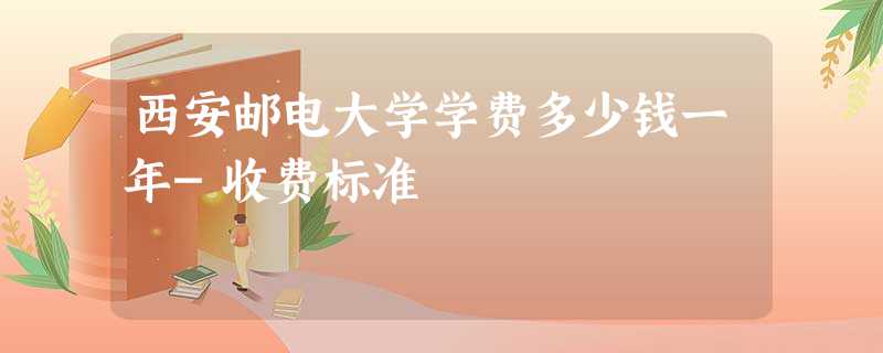西安邮电大学学费多少钱一年-收费标准 西安邮电大学学费多少钱一年-收费标准