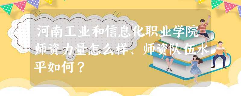 河南工业和信息化职业学院师资力量怎么样、师资队伍水平如何? 河南工业和信息化职业学院师资力量怎么样、师资队伍水平如何?