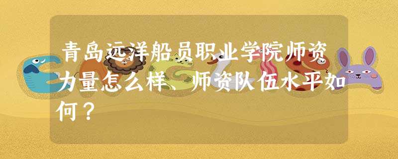 青岛远洋船员职业学院师资力量怎么样、师资队伍水平如何? 青岛远洋船员职业学院师资力量怎么样、师资队伍水平如何?