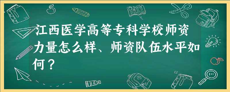 江西医学高等专科学校师资力量怎么样、师资队伍水平如何? 江西医学高等专科学校师资力量怎么样、师资队伍水平如何?