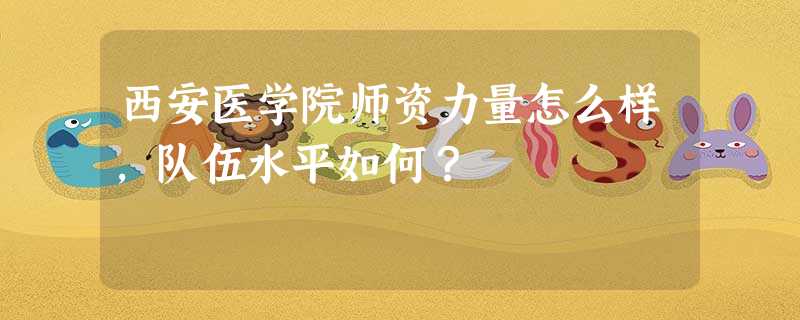 西安医学院师资力量怎么样,队伍水平如何? 西安医学院师资力量怎么样,队伍水平如何?