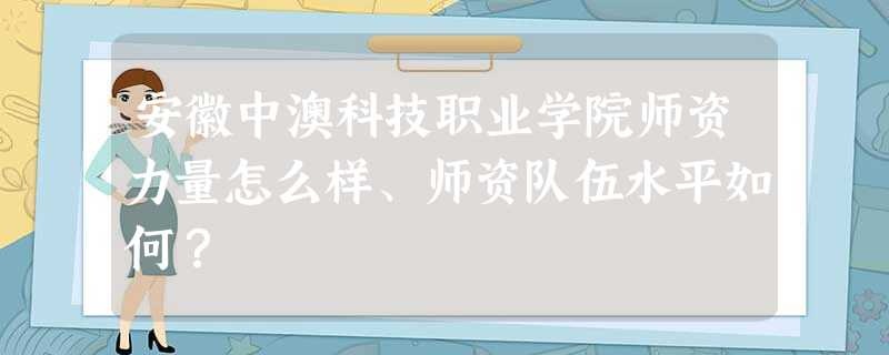 安徽中澳科技职业学院师资力量怎么样、师资队伍水平如何? 安徽中澳科技职业学院师资力量怎么样、师资队伍水平如何?