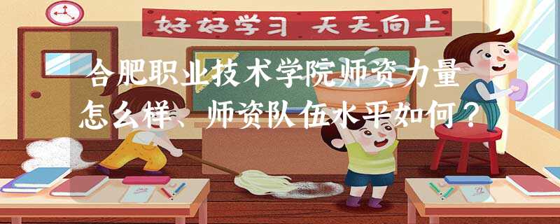 合肥职业技术学院师资力量怎么样、师资队伍水平如何? 合肥职业技术学院师资力量怎么样、师资队伍水平如何?