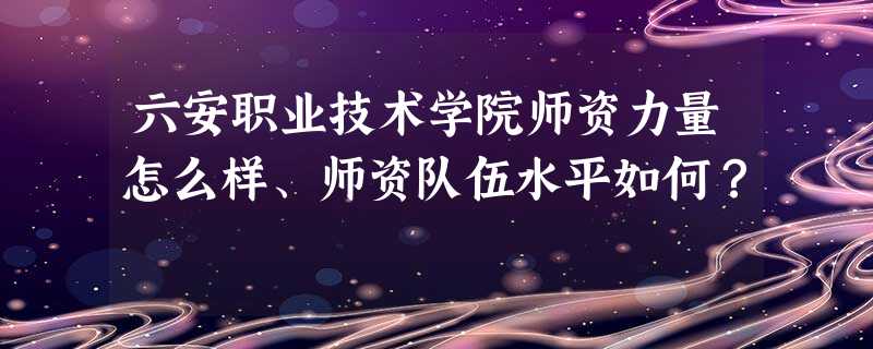六安职业技术学院师资力量怎么样、师资队伍水平如何? 六安职业技术学院师资力量怎么样、师资队伍水平如何?