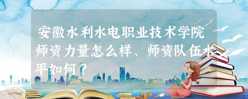 安徽水利水电职业技术学院师资力量怎么样、师资队伍水平如何? 安徽水利水电职业技术学院师资力量怎么样、师资队伍水平如何?