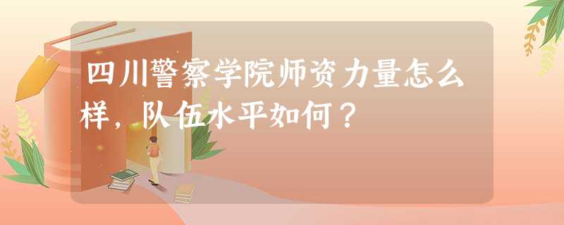 四川警察学院师资力量怎么样,队伍水平如何? 四川警察学院师资力量怎么样,队伍水平如何?