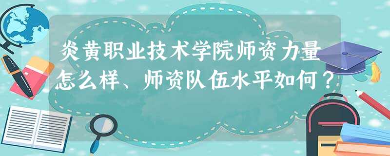 炎黄职业技术学院师资力量怎么样、师资队伍水平如何? 炎黄职业技术学院师资力量怎么样、师资队伍水平如何?