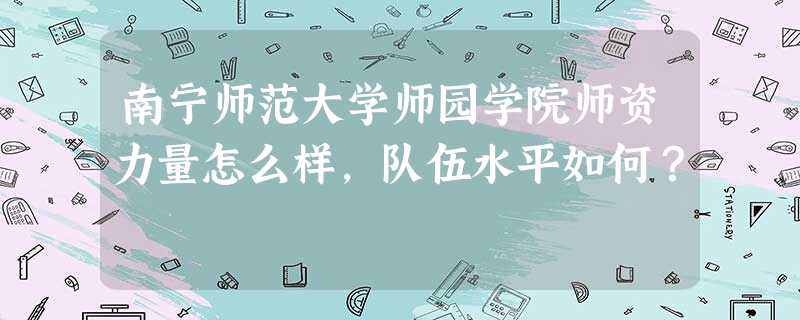 南宁师范大学师园学院师资力量怎么样,队伍水平如何? 南宁师范大学师园学院师资力量怎么样,队伍水平如何?
