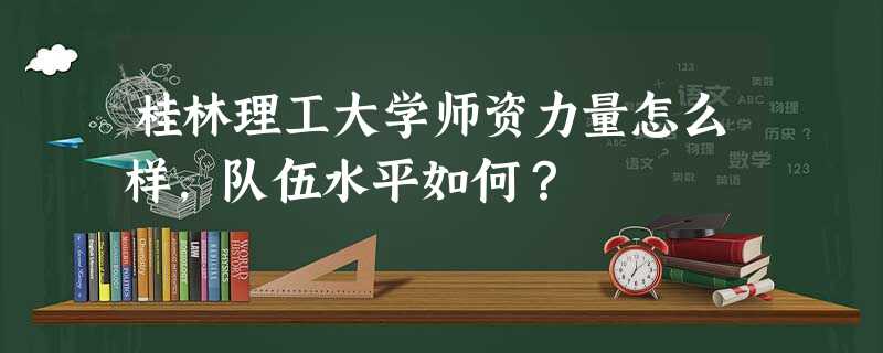 桂林理工大学师资力量怎么样,队伍水平如何? 桂林理工大学师资力量怎么样,队伍水平如何?