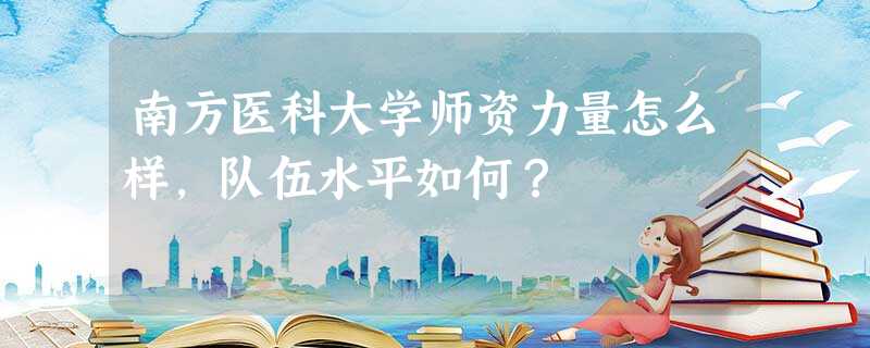 南方医科大学师资力量怎么样,队伍水平如何? 南方医科大学师资力量怎么样,队伍水平如何?