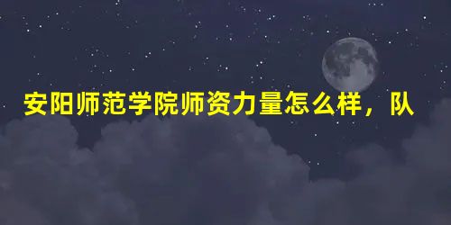 安阳师范学院师资力量怎么样,队伍水平如何? 安阳师范学院师资力量怎么样,队伍水平如何?