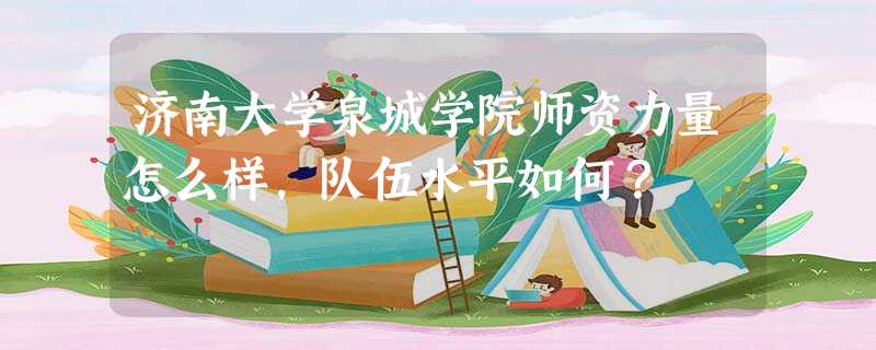 济南大学泉城学院师资力量怎么样,队伍水平如何? 济南大学泉城学院师资力量怎么样,队伍水平如何?