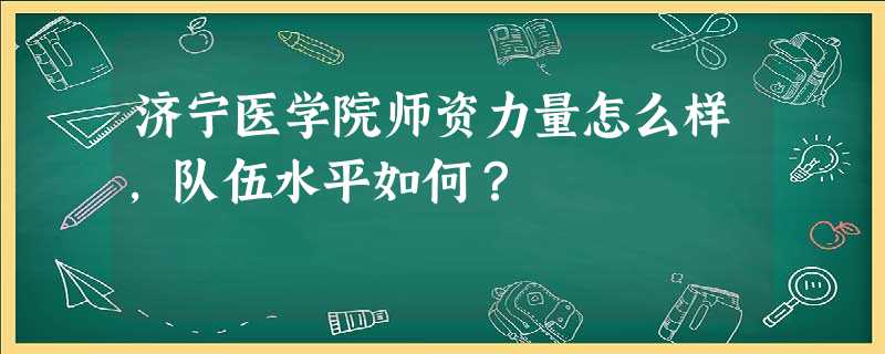 济宁医学院师资力量怎么样,队伍水平如何? 济宁医学院师资力量怎么样,队伍水平如何?