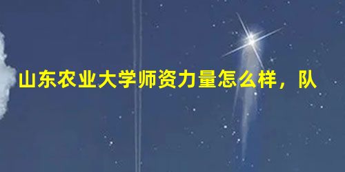 山东农业大学师资力量怎么样,队伍水平如何? 山东农业大学师资力量怎么样,队伍水平如何?