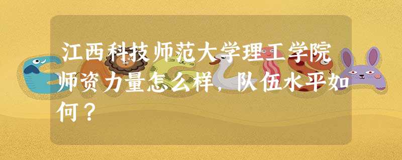 江西科技师范大学理工学院师资力量怎么样,队伍水平如何? 江西科技师范大学理工学院师资力量怎么样,队伍水平如何?