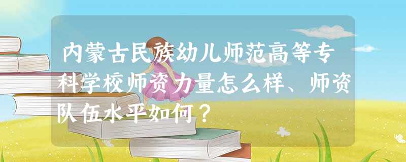 内蒙古民族幼儿师范高等专科学校师资力量怎么样、师资队伍水平如何? 内蒙古民族幼儿师范高等专科学校师资力量怎么样、师资队伍水平如何?