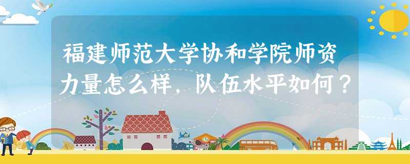 福建师范大学协和学院师资力量怎么样,队伍水平如何? 福建师范大学协和学院师资力量怎么样,队伍水平如何?
