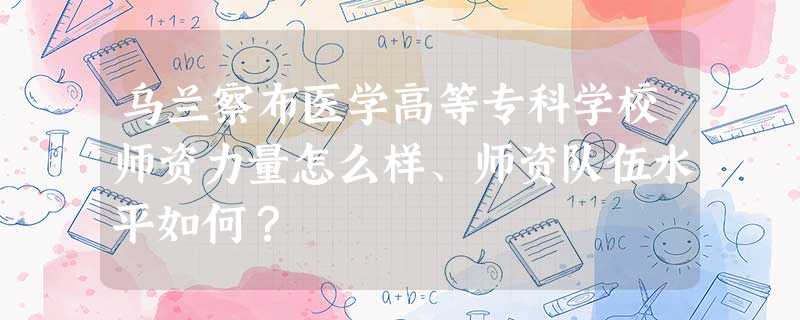 乌兰察布医学高等专科学校师资力量怎么样、师资队伍水平如何? 乌兰察布医学高等专科学校师资力量怎么样、师资队伍水平如何?