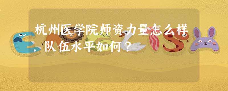 杭州医学院师资力量怎么样,队伍水平如何? 杭州医学院师资力量怎么样,队伍水平如何?