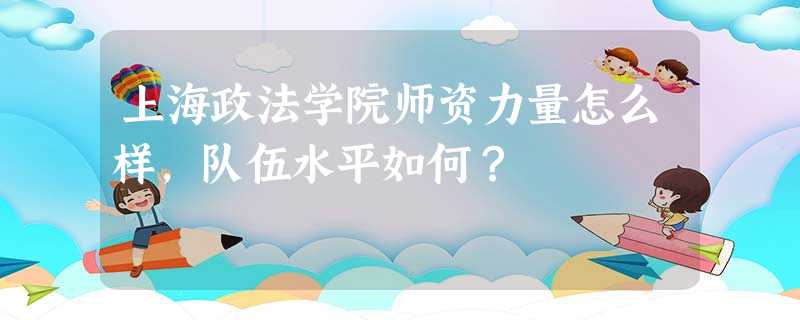 上海政法学院师资力量怎么样,队伍水平如何? 上海政法学院师资力量怎么样,队伍水平如何?