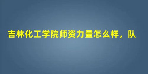 吉林化工学院师资力量怎么样,队伍水平如何? 吉林化工学院师资力量怎么样,队伍水平如何?