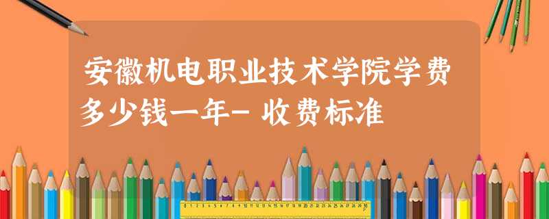 安徽机电职业技术学院学费多少钱一年-收费标准 安徽机电职业技术学院学费多少钱一年-收费标准