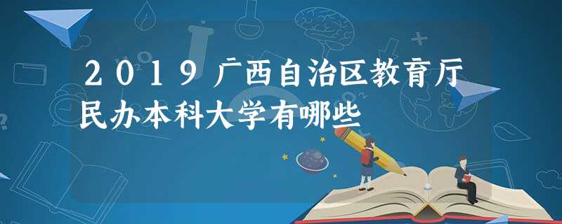 2019广西自治区教育厅民办本科大学有哪些 2019广西自治区教育厅民办本科大学有哪些