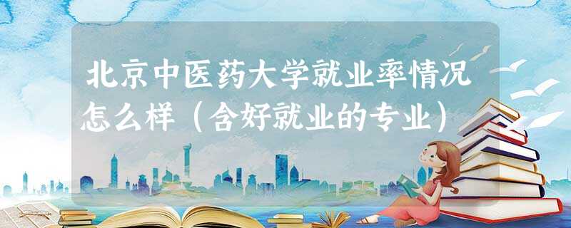 北京中医药大学就业率情况怎么样(含好就业的专业) 北京中医药大学就业率情况怎么样(含好就业的专业)