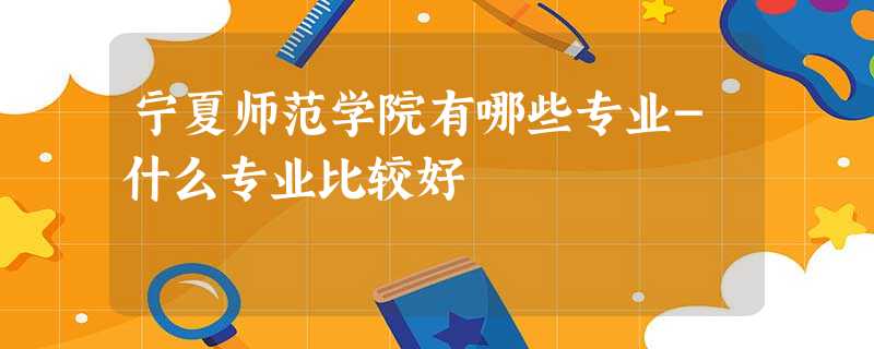 宁夏师范学院有哪些专业-什么专业比较好 宁夏师范学院有哪些专业-什么专业比较好