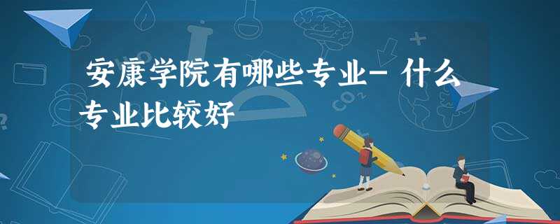 安康学院有哪些专业-什么专业比较好 安康学院有哪些专业-什么专业比较好