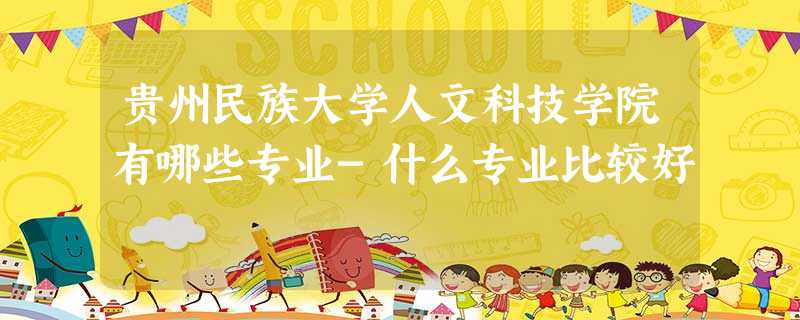贵州民族大学人文科技学院有哪些专业-什么专业比较好 贵州民族大学人文科技学院有哪些专业-什么专业比较好