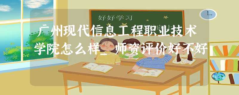 广州现代信息工程职业技术学院怎么样_师资评价好不好 广州现代信息工程职业技术学院怎么样_师资评价好不好