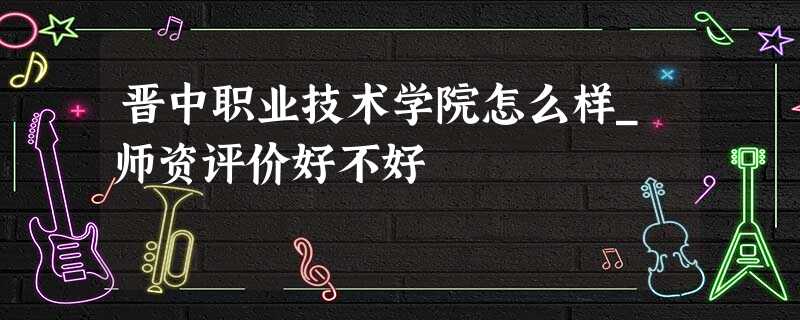 晋中职业技术学院怎么样_师资评价好不好 晋中职业技术学院怎么样_师资评价好不好