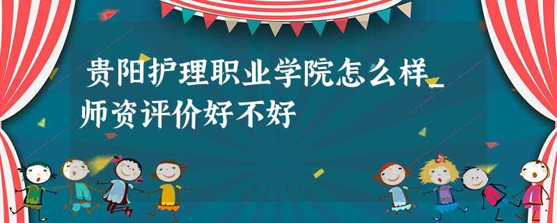 贵阳护理职业学院怎么样_师资评价好不好 贵阳护理职业学院怎么样_师资评价好不好