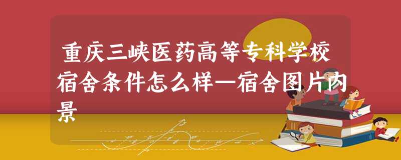 重庆三峡医药高等专科学校宿舍条件怎么样—宿舍图片内景 重庆三峡医药高等专科学校宿舍条件怎么样—宿舍图片内景
