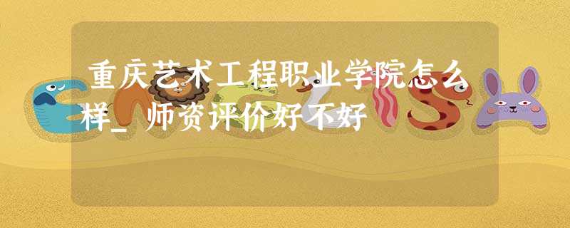 重庆艺术工程职业学院怎么样_师资评价好不好 重庆艺术工程职业学院怎么样_师资评价好不好