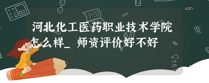 河北化工医药职业技术学院怎么样_师资评价好不好 河北化工医药职业技术学院怎么样_师资评价好不好