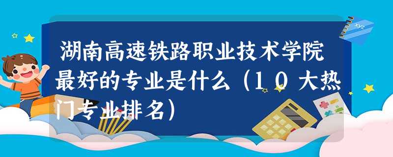 湖南高速铁路职业技术学院最好的专业是什么(10大热门专业排名) 湖南高速铁路职业技术学院最好的专业是什么(10大热门专业排名)