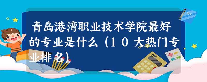 青岛港湾职业技术学院最好的专业是什么(10大热门专业排名) 青岛港湾职业技术学院最好的专业是什么(10大热门专业排名)
