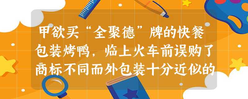 甲欲买“全聚德”牌的快餐包装烤鸭,临上火车前误购了商标不同而外包装十分近似的显著标明 甲欲买“全聚德”牌的快餐包装烤鸭,临上火车前误购了商标不同而外包装十分近似的显著标明