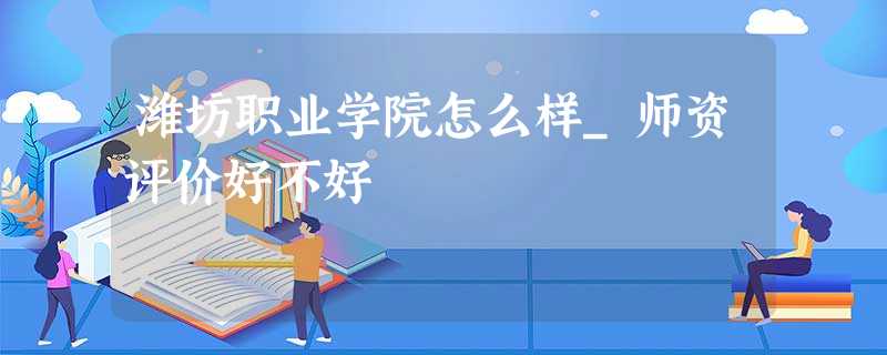 潍坊职业学院怎么样_师资评价好不好 潍坊职业学院怎么样_师资评价好不好