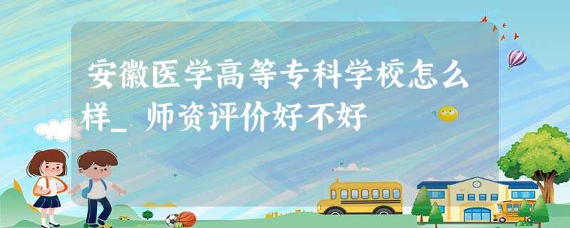 安徽医学高等专科学校怎么样_师资评价好不好 安徽医学高等专科学校怎么样_师资评价好不好