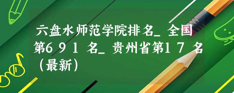 六盘水师范学院排名_全国第691名_贵州省第17名(最新) 六盘水师范学院排名_全国第691名_贵州省第17名(最新)