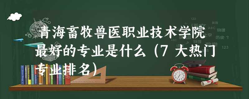 青海畜牧兽医职业技术学院最好的专业是什么(7大热门专业排名) 青海畜牧兽医职业技术学院最好的专业是什么(7大热门专业排名)
