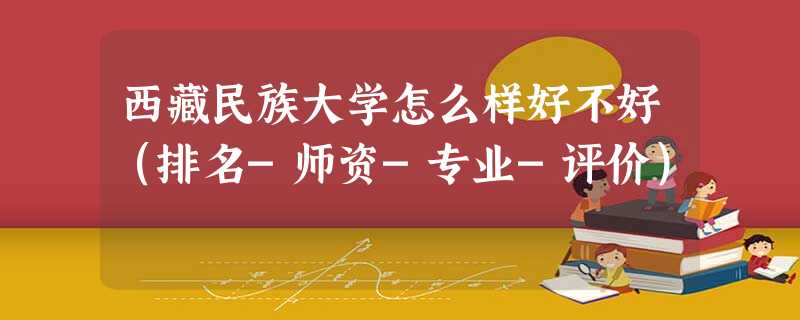 西藏民族大学怎么样好不好(排名-师资-专业-评价) 西藏民族大学怎么样好不好(排名-师资-专业-评价)