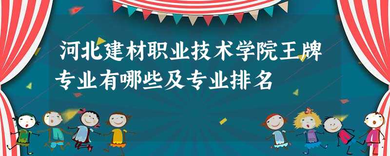 河北建材职业技术学院王牌专业有哪些及专业排名 河北建材职业技术学院王牌专业有哪些及专业排名