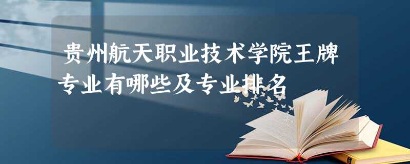 贵州航天职业技术学院王牌专业有哪些及专业排名 贵州航天职业技术学院王牌专业有哪些及专业排名