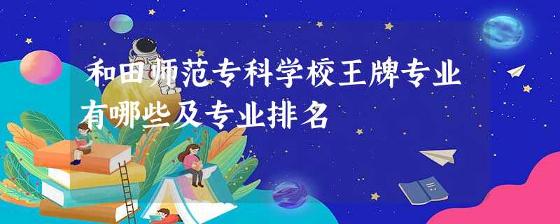 和田师范专科学校王牌专业有哪些及专业排名 和田师范专科学校王牌专业有哪些及专业排名